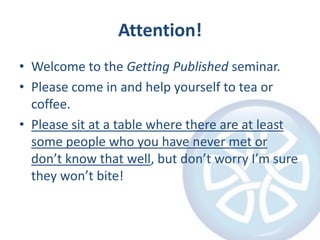 Attention!Welcome to the Getting Published seminar.Please come in and help yourself to tea or coffee.Please sit at a table where there are at least some people who you have never met or don’t know that well, but don’t worry I’m sure they won’t bite!