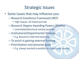 Strategic IssuesSome issues that may influence you:Research Excellence Framework (REF)High impact, ISI-listed journalsResearch Degree Awarding Powers (RDAPs)Learned/professional society journalsInstitutional/Departmental StrategyE.g. Research-informed teachingTo assist in gaining external fundingPrioritisation and personal goalsE.g. always wanted to publish in a particular journal