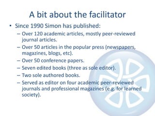 A bit about the facilitatorSince 1990 Simon has published:Over 120 academic articles, mostly peer-reviewed journal articles.Over 50 articles in the popular press (newspapers, magazines, blogs, etc).Over 50 conference papers.Seven edited books (three as sole editor).Two sole authored books.Served as editor on four academic peer-reviewed journals and professional magazines (e.g. for learned society).