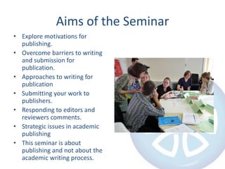 Aims of the SeminarExplore motivations for publishing.Overcome barriers to writing and submission for publication.Approaches to writing for publicationSubmitting your work to publishers.Responding to editors and reviewers comments.Strategic issues in academic publishingThis seminar is about publishing and not about the academic writing process.