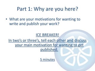 Part 1: Why are you here?What are your motivations for wanting to write and publish your work?ICE BREAKER!In two’s or three’s, tell each other and discuss your main motivation for wanting to get published.5 minutes
