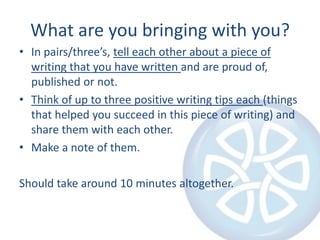 What are you bringing with you?In pairs/three’s, tell each other about a piece of writing that you have written and are proud of, published or not.Think of up to three positive writing tips each (things that helped you succeed in this piece of writing) and share them with each other.Make a note of them.Should take around 10 minutes altogether.