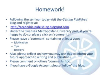 Homework!Following the seminar today visit the Getting Published blog and register at:http://academic-publishing.blogspot.comUnder the Swansea Metropolitan University post, if you’re happy to do so, please click on ‘comment’.Please leave a ‘comment’ containing at least your:MotivationTipsBarriersAlso, please reflect on how you may use this to inform your future approach to writing and publication?Please comment on others ‘comments’ too.If you have a Google Account please ‘follow’ the blog.