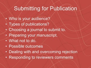 Submitting for Publication Who is your audience? Types of publications? Choosing a journal to submit to. Preparing your manuscript. What not to do. Possible outcomes Dealing with and overcoming rejection Responding to reviewers comments 