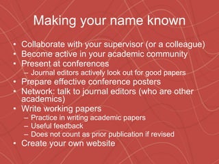Making your name known Collaborate with your supervisor (or a colleague) Become active in your academic community Present at conferences Journal editors actively look out for good papers Prepare effective conference posters Network: talk to journal editors (who are other academics) Write working papers Practice in writing academic papers Useful feedback Does not count as prior publication if revised Create your own website 
