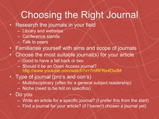 Choosing the Right Journal Research the journals in your field Library and websites Conference stands Talk to peers  Familiarise yourself with aims and scope of journals Choose the most suitable journal(s) for your article Good to have a fall back or two Should it be an Open Access journal?  http://www.youtube.com/watch?v=7mRFRe4DxdM Type of journal (pro’s and con’s) Multidisciplinary (often for a general subject readership) Niche (need to be hot on specifics) Do you Write an article for a specific journal? (I prefer this from the start) Find a journal for your article? (if I haven’t chosen a journal yet) 