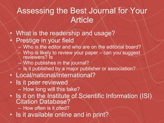 Assessing the Best Journal for Your Article What is the readership and usage? Prestige in your field Who is the editor and who are on the editorial board? Who is likely to review your paper – can you suggest reviewers? Is  Who publishes in the journal?  Is it published by a major publisher or association?  Local/national/international? Is it peer reviewed How long will this take? Is it on the Institute of Scientific Information (ISI) Citation Database? How often is it cited? Is it available online and in print? 
