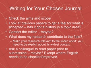 Writing for Your Chosen Journal Check the aims and scope Look at previous papers to get a feel for what is accepted – has it got a history in a topic area? Contact the editor – maybe? What does my research contribute to the field? Make your research relevant to the wider world; you need to be explicit about its widest context. Ask a colleague to read paper prior to submission – maybe? Except where English needs to be checked/improved. 