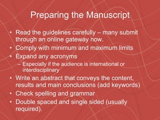 Preparing the Manuscript Read the guidelines carefully – many submit through an online gateway now. Comply with minimum and maximum limits  Expand any acronyms Especially if the audience is international or interdisciplinary Write an abstract that conveys the content, results and main conclusions (add keywords) Check spelling and grammar Double spaced and single sided (usually required). 