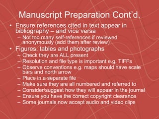 Manuscript Preparation Cont’d. Ensure references cited in text appear in bibliography – and vice versa Not too many self-references if reviewed anonymously (add them after review) Figures, tables and photographs Check they are ALL present Resolution and file type is important e.g. TIFFs Observe conventions e.g. maps should have scale bars and north arrow Place in a separate file Make sure they are all numbered and referred to Consider/suggest how they will appear in the journal Ensure you have the correct copyright clearance Some journals now accept audio and video clips 