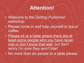 Attention! Welcome to the  Getting Published  workshop. Please come in and help yourself to tea or coffee. Please sit at a table where there are at least some people who you have never met or don’t know that well , but don’t worry I’m sure they won’t bite! No more than six people to a table please. 