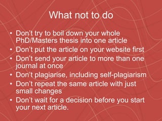 What not to do Don’t try to boil down your whole PhD/Masters thesis into one article Don’t put the article on your website first Don’t send your article to more than one journal at once Don’t plagiarise, including self-plagiarism Don’t repeat the same article with just small changes Don’t wait for a decision before you start your next article. 