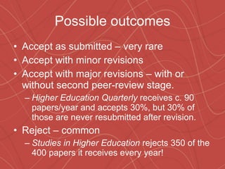 Possible outcomes Accept as submitted – very rare Accept with minor revisions Accept with major revisions – with or without second peer-review stage. Higher Education Quarterly  receives c. 90 papers/year and accepts 30%, but 30% of those are never resubmitted after revision. Reject – common Studies in Higher Education  rejects 350 of the 400 papers it receives every year! 