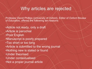 Why articles are rejected Professor David Phillips (University of Oxford), Editor of  Oxford Review of Education,  offered the following ten reasons: Article not ready, only a draft Article is parochial Poor English Manuscript is poorly prepared  Too short or too long Article is submitted to the wrong journal Nothing new is stated or found Under theorised Under contextualised Not a proper journal article 