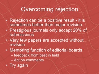 Overcoming rejection Rejection can be a positive result - it is sometimes better than major revision. Prestigious journals only accept 20% of submissions Very few papers are accepted without revision Mentoring function of editorial boards feedback from best in field  Act on comments  Try again 