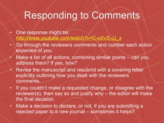 Responding to Comments One response might be:  http://www.youtube.com/watch?v=C-oXvS-JJ_s Go through the reviewers comments and number each action expected of you. Make a list of all actions, combining similar points – can you address them? If yes, how? Revise the manuscript and resubmit with a covering letter explicitly outlining how you dealt with the reviewers comments. If you couldn’t make a requested change, or disagree with the reviewer(s), then say so and justify why – the editor will make the final decision. Make a decision to declare, or not, if you are submitting a rejected paper to a new journal – sometimes it helps? 