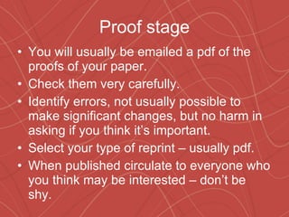 Proof stage You will usually be emailed a pdf of the proofs of your paper. Check them very carefully. Identify errors, not usually possible to make significant changes, but no harm in asking if you think it’s important. Select your type of reprint – usually pdf. When published circulate to everyone who you think may be interested – don’t be shy. 