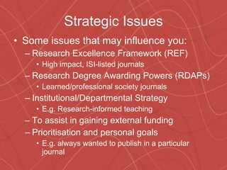 Strategic Issues Some issues that may influence you: Research Excellence Framework (REF) High impact, ISI-listed journals Research Degree Awarding Powers (RDAPs) Learned/professional society journals Institutional/Departmental Strategy E.g. Research-informed teaching To assist in gaining external funding Prioritisation and personal goals E.g. always wanted to publish in a particular journal 