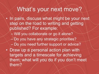 What’s your next move? In pairs, discuss what might be your next step on the road to writing and getting published? For example: Will you collaborate or go it alone? Do you have any strategic priorities? Do you need further support or advice? Draw up a personal action plan with targets and a timescale for achieving them; what will you do if you don’t meet them? 