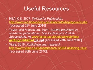 Useful Resources HEA-ICS, 2007.  Writing for Publication .  http://www.ics.heacademy.ac.uk/events/displayevent.php?id=187  [accessed 28 th  June 2010]. Taylor and Francis Ltd, 2004.  Getting published in academic publications: Tips to Help you Publish Successfully.  At  www.lancs.ac.uk/celt/celtweb/files/ gettingpublished _js.ppt  [accessed 28th June 2010]. Vitae, 2010.  Publishing your research .  http://www.vitae.ac.uk/researchers/1298/Publishing-your-research.html  [accessed 28th June 2010]. 