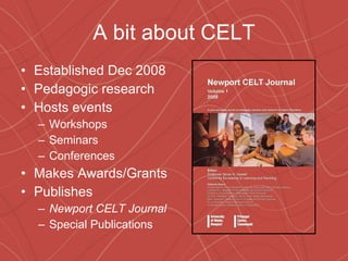 A bit about CELT Established Dec 2008 Pedagogic research Hosts events Workshops Seminars Conferences Makes Awards/Grants Publishes Newport CELT Journal Special Publications 