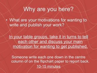 Why are you here? What are your motivations for wanting to write and publish your work? In your table groups, take it in turns to tell each other and discuss your main motivation for wanting to get published. Someone write each one down in the centre column of on the flipchart paper to report back. 10-15 minutes 