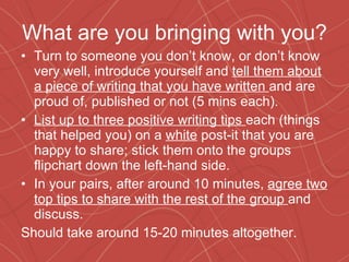What are you bringing with you? Turn to someone you don’t know, or don’t know very well, introduce yourself and  tell them about a piece of writing that you have written  and are proud of, published or not (5 mins each). List up to three positive writing tips  each (things that helped you) on a  white  post-it that you are happy to share; stick them onto the groups flipchart down the left-hand side. In your pairs, after around 10 minutes,  agree two top tips to share with the rest of the group  and discuss. Should take around 15-20 minutes altogether. 