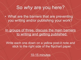 So  why  are you here? What are the barriers that are preventing you writing and/or publishing your work? In groups of three, discuss the main barriers to writing and getting published. Write each one down on a yellow post-it note and stick to the right side of the flipchart paper. 10-15 minutes 