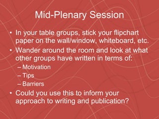 Mid-Plenary Session In your table groups, stick your flipchart paper on the wall/window, whiteboard, etc. Wander around the room and look at what other groups have written in terms of: Motivation Tips Barriers Could you use this to inform your approach to writing and publication? 