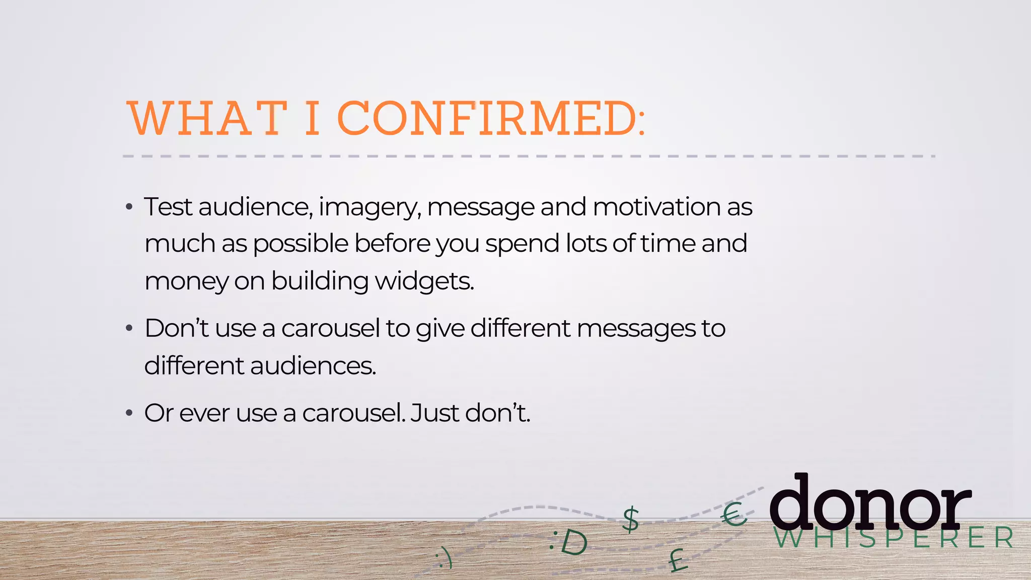W H I S P E R E R
donor:D
£
$
WHAT I CONFIRMED:
•  Test audience, imagery, message and motivation as
much as possible before you spend lots of time and
money on building widgets.
•  Don’t use a carousel to give different messages to
different audiences.
•  Or ever use a carousel. Just don’t.
 
