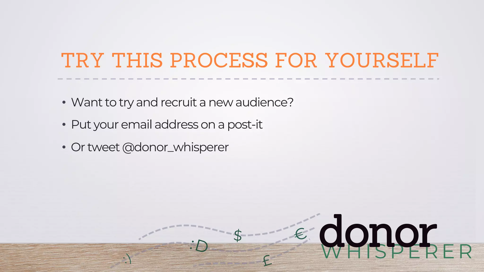 WHISPERER
donor:D
£
$
TRY THIS PROCESS FOR YOURSELF
•  Want to try and recruit a new audience?
•  Put your email address on a post-it
•  Or tweet @donor_whisperer
 