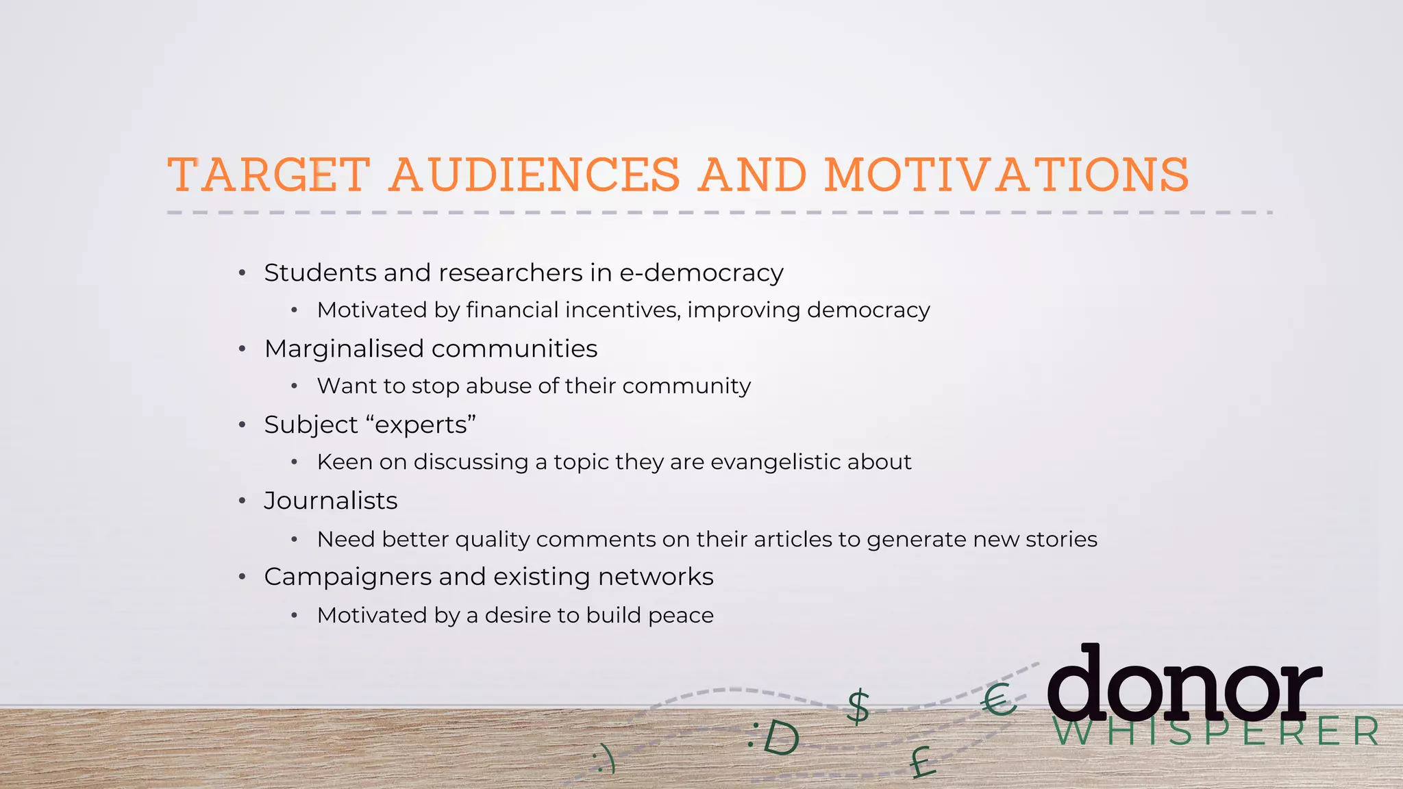 W H I S P E R E R
donor:D
£
$
TARGET AUDIENCES AND MOTIVATIONS
•  Students and researchers in e-democracy
•  Motivated by financial incentives, improving democracy
•  Marginalised communities
•  Want to stop abuse of their community
•  Subject “experts”
•  Keen on discussing a topic they are evangelistic about
•  Journalists
•  Need better quality comments on their articles to generate new stories
•  Campaigners and existing networks
•  Motivated by a desire to build peace
 