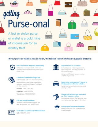getting

Purse-onal
A lost or stolen purse
or wallet is a gold mine
of information for an
identity thief.
If your purse or wallet is lost or stolen, the Federal Trade Commission suggests that you:
File a report with the police immediately.

Report the loss to your bank.

Get a copy in case your bank, credit card
company or insurance company needs proof
of the crime.

Cancel checking and savings accounts.
Open new ones, and stop payments on
outstanding checks.
Get a new ATM card, account number
and PIN or password.

Cancel each credit and charge card.
Get new cards with new account numbers.
Report missing cards to the major credit
reporting agencies and place a fraud alert
on your accounts:
Equifax: 1-800-525-6285

Report your missing driver's license to
the department of motor vehicles.
Get a new number that's not your social
security number.

Experian: 1-888-397-3742
TransUnion: 1-800-680-7289

Call your utility companies.

Change the locks on your home and
car if the keys were taken.
Don't give an identity thief access to even
more personal property and information.

Tell them that someone may try to get
new service using your identification.
Contact your insurance companies.
Contact the Social Security Administration.
Call: 1-800-772-1213

Make sure no one tries to add themself
to your policies.

 