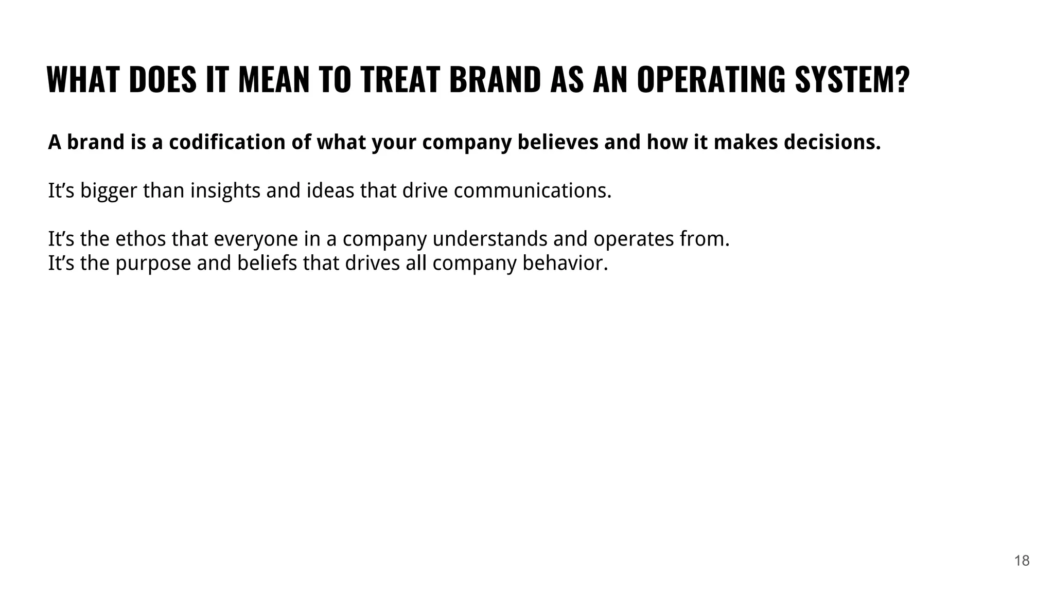 WHAT DOES IT MEAN TO TREAT BRAND AS AN OPERATING SYSTEM?
18
A brand is a codification of what your company believes and how it makes decisions.
It’s bigger than insights and ideas that drive communications.
It’s the ethos that everyone in a company understands and operates from.
It’s the purpose and beliefs that drives all company behavior.
 