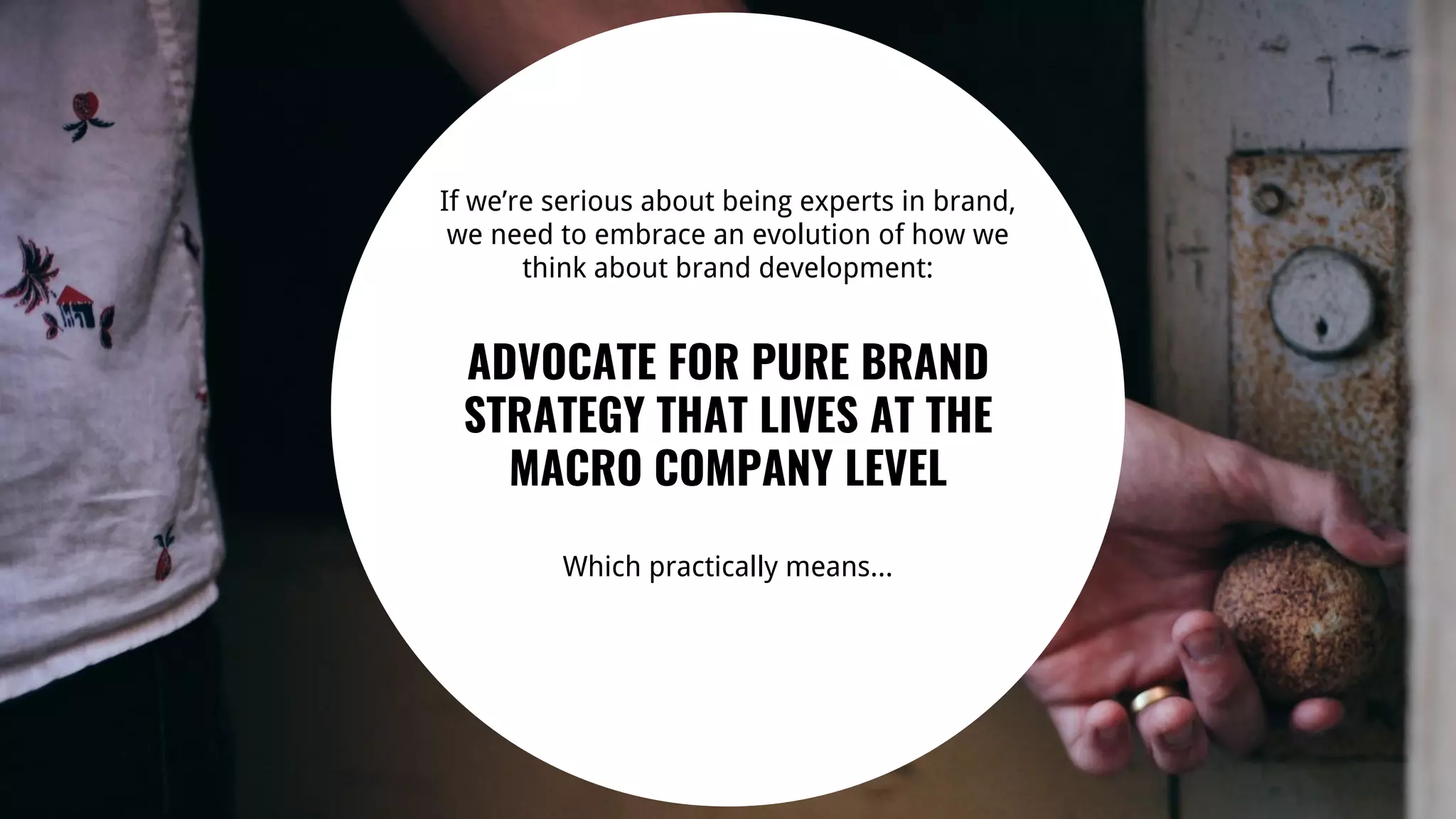 27
If we’re serious about being experts in brand,
we need to embrace an evolution of how we
think about brand development:
ADVOCATE FOR PURE BRAND
STRATEGY THAT LIVES AT THE
MACRO COMPANY LEVEL
Which practically means...
 