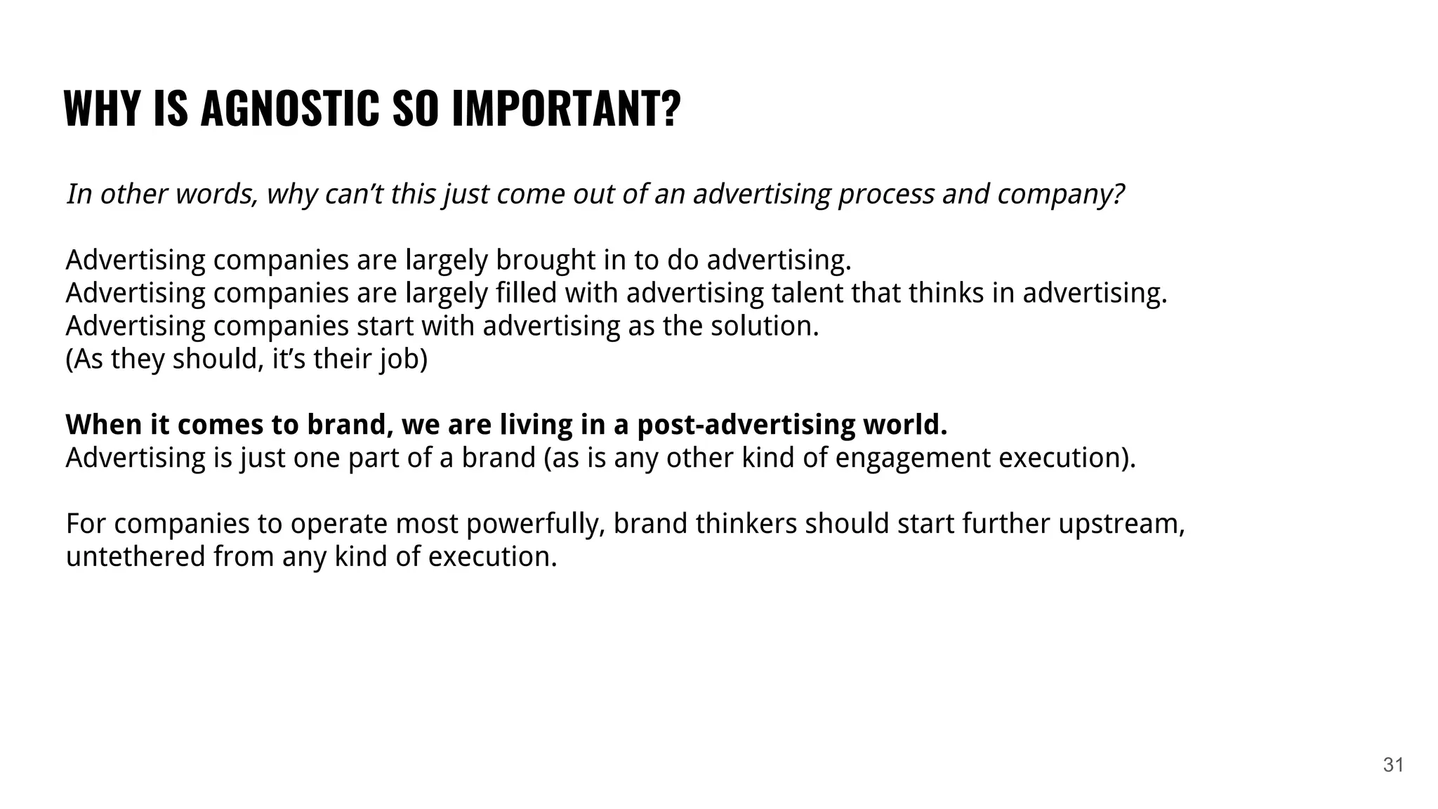 WHY IS AGNOSTIC SO IMPORTANT?
31
In other words, why can’t this just come out of an advertising process and company?
Advertising companies are largely brought in to do advertising.
Advertising companies are largely filled with advertising talent that thinks in advertising.
Advertising companies start with advertising as the solution.
(As they should, it’s their job)
When it comes to brand, we are living in a post-advertising world.
Advertising is just one part of a brand (as is any other kind of engagement execution).
For companies to operate most powerfully, brand thinkers should start further upstream,
untethered from any kind of execution.
 