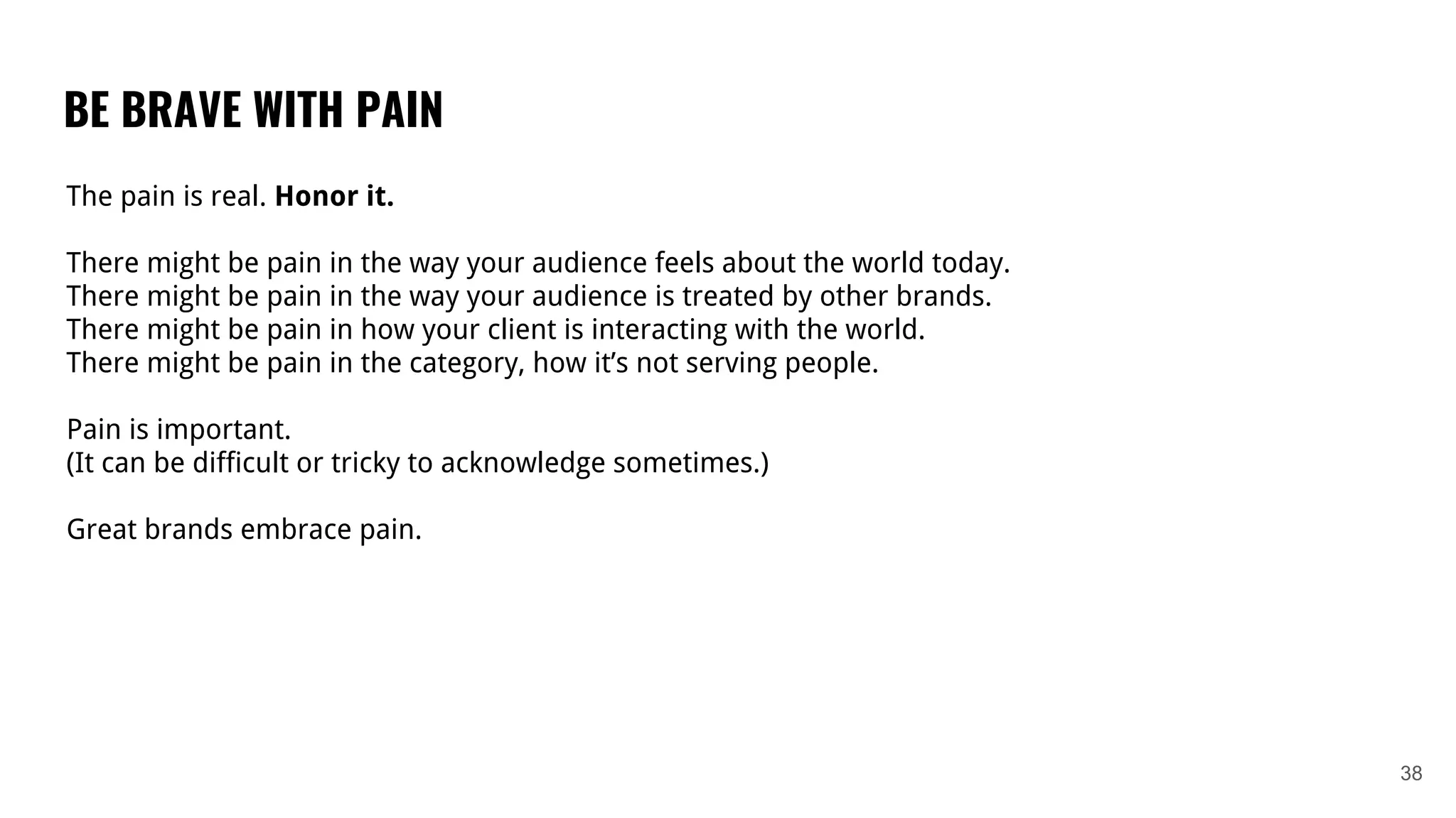 BE BRAVE WITH PAIN
38
The pain is real. Honor it.
There might be pain in the way your audience feels about the world today.
There might be pain in the way your audience is treated by other brands.
There might be pain in how your client is interacting with the world.
There might be pain in the category, how it’s not serving people.
Pain is important.
(It can be difficult or tricky to acknowledge sometimes.)
Great brands embrace pain.
 