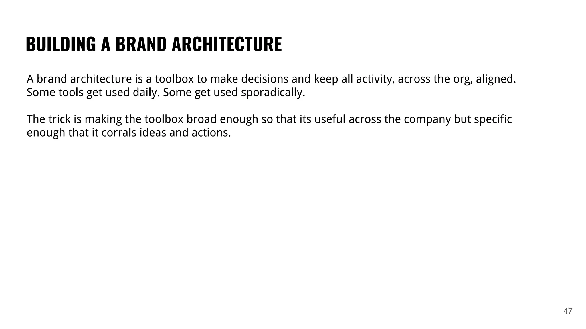 BUILDING A BRAND ARCHITECTURE
47
A brand architecture is a toolbox to make decisions and keep all activity, across the org, aligned.
Some tools get used daily. Some get used sporadically.
The trick is making the toolbox broad enough so that its useful across the company but specific
enough that it corrals ideas and actions.
 