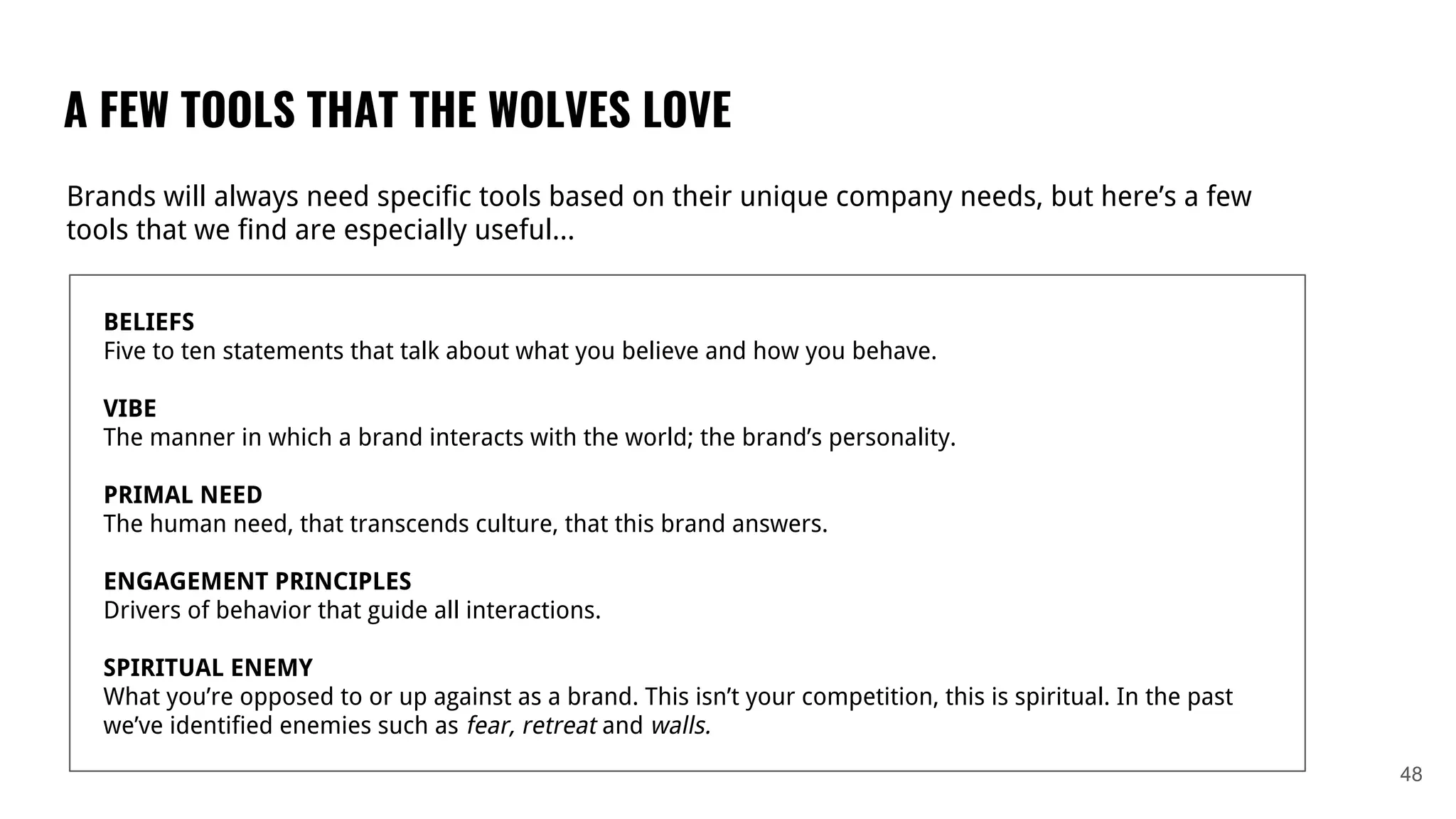 A FEW TOOLS THAT THE WOLVES LOVE
48
Brands will always need specific tools based on their unique company needs, but here’s a few
tools that we find are especially useful...
BELIEFS
Five to ten statements that talk about what you believe and how you behave.
VIBE
The manner in which a brand interacts with the world; the brand’s personality.
PRIMAL NEED
The human need, that transcends culture, that this brand answers.
ENGAGEMENT PRINCIPLES
Drivers of behavior that guide all interactions.
SPIRITUAL ENEMY
What you’re opposed to or up against as a brand. This isn’t your competition, this is spiritual. In the past
we’ve identified enemies such as fear, retreat and walls.
 