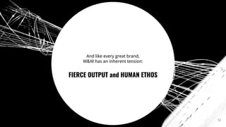 12
And like every great brand,
W&W has an inherent tension:
FIERCE OUTPUT and HUMAN ETHOS
 