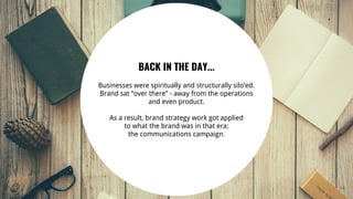 14
BACK IN THE DAY...
Businesses were spiritually and structurally silo’ed.
Brand sat “over there” - away from the operations
and even product.
As a result, brand strategy work got applied
to what the brand was in that era:
the communications campaign.
 