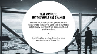 15
THAT WAS CUTE,
BUT THE WORLD HAS CHANGED
Transparency has exploded, people want to
know what a company is up to and know that it
is holistically operating from a consistent and
positive ethos.
+
Everything has sped up. Brands are in a
constant state of interaction.
 