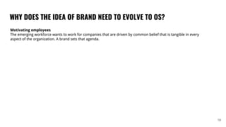 WHY DOES THE IDEA OF BRAND NEED TO EVOLVE TO OS?
19
Motivating employees
The emerging workforce wants to work for companies that are driven by common belief that is tangible in every
aspect of the organization. A brand sets that agenda.
 
