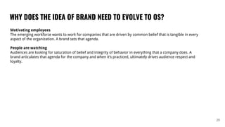 WHY DOES THE IDEA OF BRAND NEED TO EVOLVE TO OS?
20
Motivating employees
The emerging workforce wants to work for companies that are driven by common belief that is tangible in every
aspect of the organization. A brand sets that agenda.
People are watching
Audiences are looking for saturation of belief and integrity of behavior in everything that a company does. A
brand articulates that agenda for the company and when it’s practiced, ultimately drives audience respect and
loyalty.
 