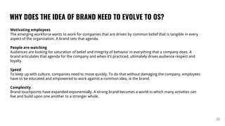 WHY DOES THE IDEA OF BRAND NEED TO EVOLVE TO OS?
22
Motivating employees
The emerging workforce wants to work for companies that are driven by common belief that is tangible in every
aspect of the organization. A brand sets that agenda.
People are watching
Audiences are looking for saturation of belief and integrity of behavior in everything that a company does. A
brand articulates that agenda for the company and when it’s practiced, ultimately drives audience respect and
loyalty.
Speed
To keep up with culture, companies need to move quickly. To do that without damaging the company, employees
have to be educated and empowered to work against a common idea, ie the brand.
Complexity
Brand touchpoints have expanded exponentially. A strong brand becomes a world in which many activities can
live and build upon one another to a stronger whole.
 