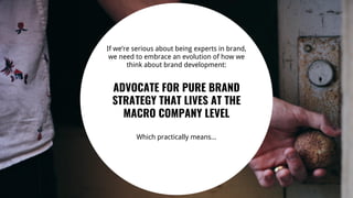 27
If we’re serious about being experts in brand,
we need to embrace an evolution of how we
think about brand development:
ADVOCATE FOR PURE BRAND
STRATEGY THAT LIVES AT THE
MACRO COMPANY LEVEL
Which practically means...
 