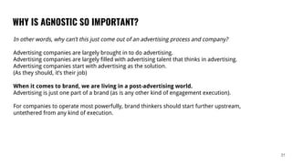 WHY IS AGNOSTIC SO IMPORTANT?
31
In other words, why can’t this just come out of an advertising process and company?
Advertising companies are largely brought in to do advertising.
Advertising companies are largely filled with advertising talent that thinks in advertising.
Advertising companies start with advertising as the solution.
(As they should, it’s their job)
When it comes to brand, we are living in a post-advertising world.
Advertising is just one part of a brand (as is any other kind of engagement execution).
For companies to operate most powerfully, brand thinkers should start further upstream,
untethered from any kind of execution.
 