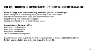 THE UNTETHERING OF BRAND STRATEGY FROM EXECUTION IS MAGICAL
32
Brand strategy is too powerful to only be tied to specific creative output.
Brand strategists, in their investigations, often think at the cultural level.
We are often rabidly curious about how a company functions.
We get in deep with audiences and people.
We are conditioned to live in a more macro space.
Companies need what we offer.
Companies need narrative.
Companies need purpose.
Companies need beliefs.
This is what brand strategists do.
Give companies relevant, provocative and positive versions of these and companies can be
better, operate better and make real impact in the world.
 