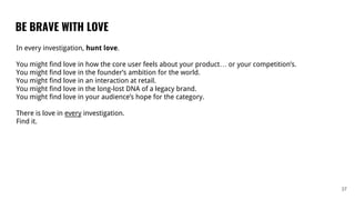 BE BRAVE WITH LOVE
37
In every investigation, hunt love.
You might find love in how the core user feels about your product… or your competition’s.
You might find love in the founder’s ambition for the world.
You might find love in an interaction at retail.
You might find love in the long-lost DNA of a legacy brand.
You might find love in your audience’s hope for the category.
There is love in every investigation.
Find it.
 