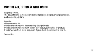 MOST OF ALL, BE BRAVE WITH TRUTH
39
It’s pretty simple.
The days of brand as mechanism to slap lipstick on the proverbial pig are over.
Audiences reject liars.
Don’t lie.
Don’t make shit up.
Don’t overestimate your ability to keep your promises.
Don’t overestimate how much people care about your brands or product.
Don’t shy away from client pain, even if your client doesn’t want to hear it.
Truth rules.
 